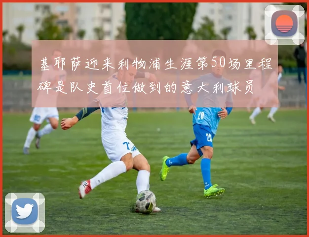 基耶萨迎来利物浦生涯第50场里程碑是队史首位做到的意大利球员