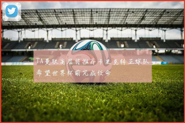 TA曼联高层将推荐卡里克转正球队希望世界杯前完成任命