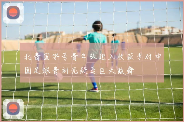 北青国字号青年队进入收获季对中国足球青训无疑是巨大鼓舞